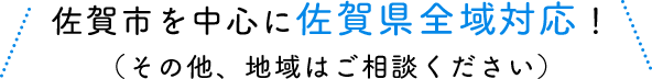 佐賀市を中心に佐賀県全域対応！（その他、地域はご相談ください）